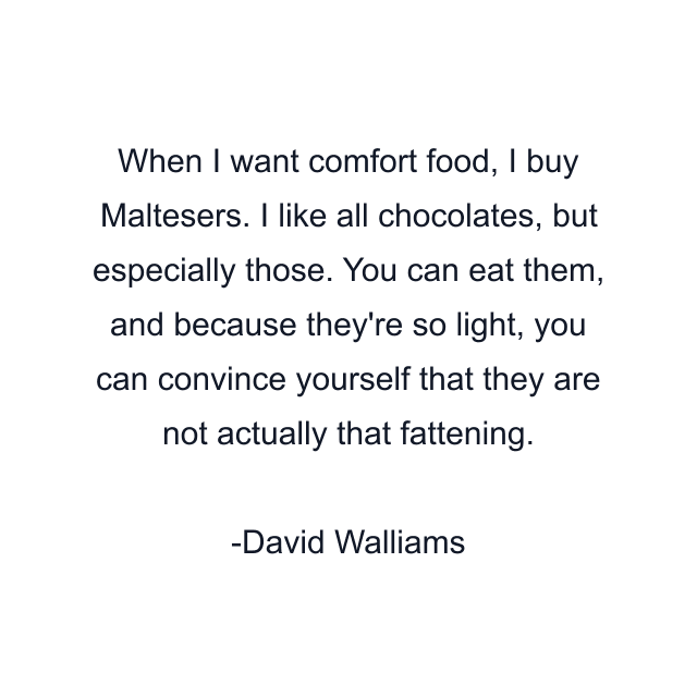 When I want comfort food, I buy Maltesers. I like all chocolates, but especially those. You can eat them, and because they're so light, you can convince yourself that they are not actually that fattening.