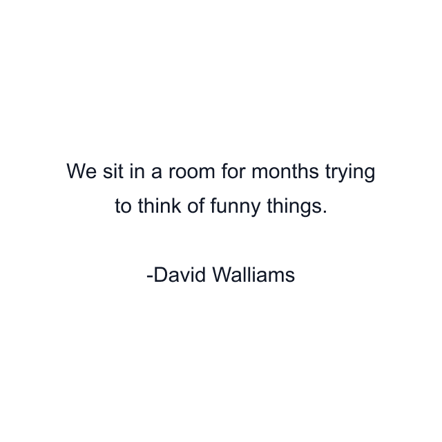 We sit in a room for months trying to think of funny things.