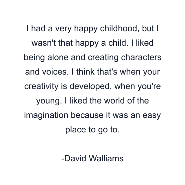 I had a very happy childhood, but I wasn't that happy a child. I liked being alone and creating characters and voices. I think that's when your creativity is developed, when you're young. I liked the world of the imagination because it was an easy place to go to.