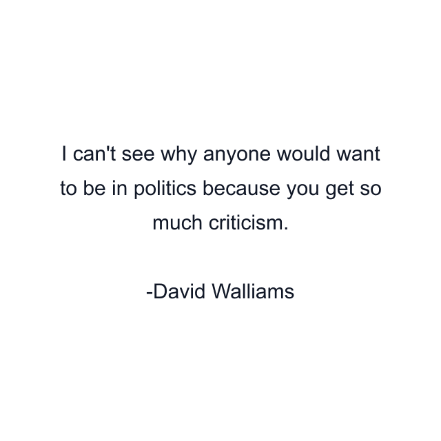 I can't see why anyone would want to be in politics because you get so much criticism.