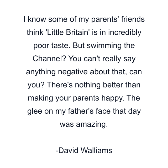 I know some of my parents' friends think 'Little Britain' is in incredibly poor taste. But swimming the Channel? You can't really say anything negative about that, can you? There's nothing better than making your parents happy. The glee on my father's face that day was amazing.