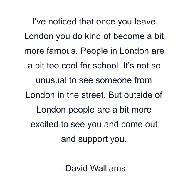 I've noticed that once you leave London you do kind of become a bit more famous. People in London are a bit too cool for school. It's not so unusual to see someone from London in the street. But outside of London people are a bit more excited to see you and come out and support you.