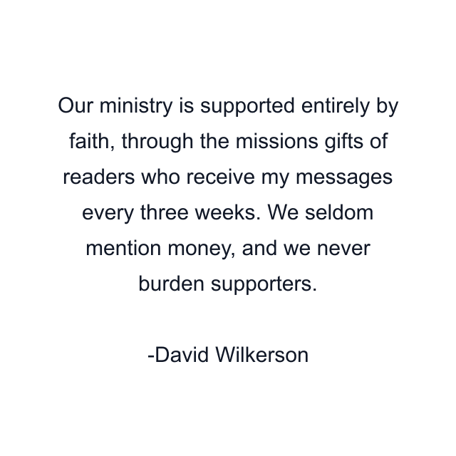 Our ministry is supported entirely by faith, through the missions gifts of readers who receive my messages every three weeks. We seldom mention money, and we never burden supporters.