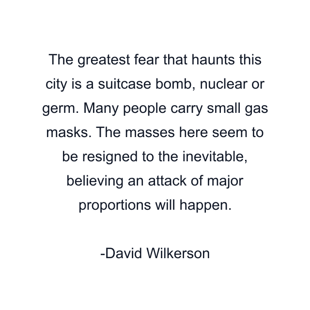 The greatest fear that haunts this city is a suitcase bomb, nuclear or germ. Many people carry small gas masks. The masses here seem to be resigned to the inevitable, believing an attack of major proportions will happen.