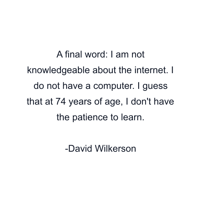 A final word: I am not knowledgeable about the internet. I do not have a computer. I guess that at 74 years of age, I don't have the patience to learn.