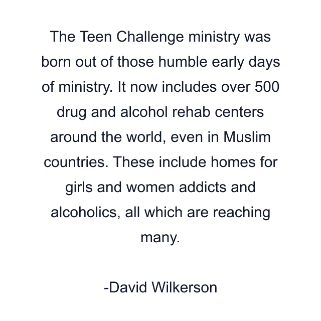 The Teen Challenge ministry was born out of those humble early days of ministry. It now includes over 500 drug and alcohol rehab centers around the world, even in Muslim countries. These include homes for girls and women addicts and alcoholics, all which are reaching many.