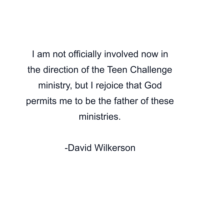 I am not officially involved now in the direction of the Teen Challenge ministry, but I rejoice that God permits me to be the father of these ministries.