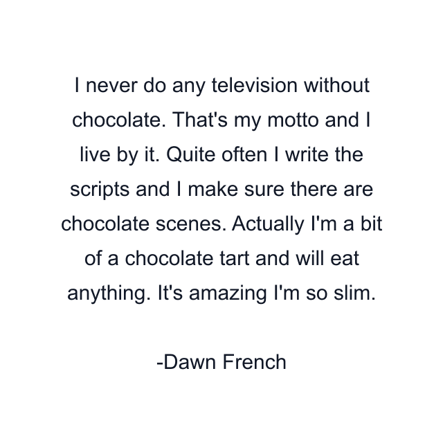 I never do any television without chocolate. That's my motto and I live by it. Quite often I write the scripts and I make sure there are chocolate scenes. Actually I'm a bit of a chocolate tart and will eat anything. It's amazing I'm so slim.