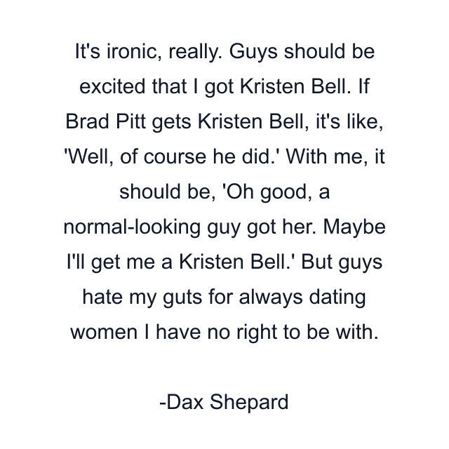 It's ironic, really. Guys should be excited that I got Kristen Bell. If Brad Pitt gets Kristen Bell, it's like, 'Well, of course he did.' With me, it should be, 'Oh good, a normal-looking guy got her. Maybe I'll get me a Kristen Bell.' But guys hate my guts for always dating women I have no right to be with.