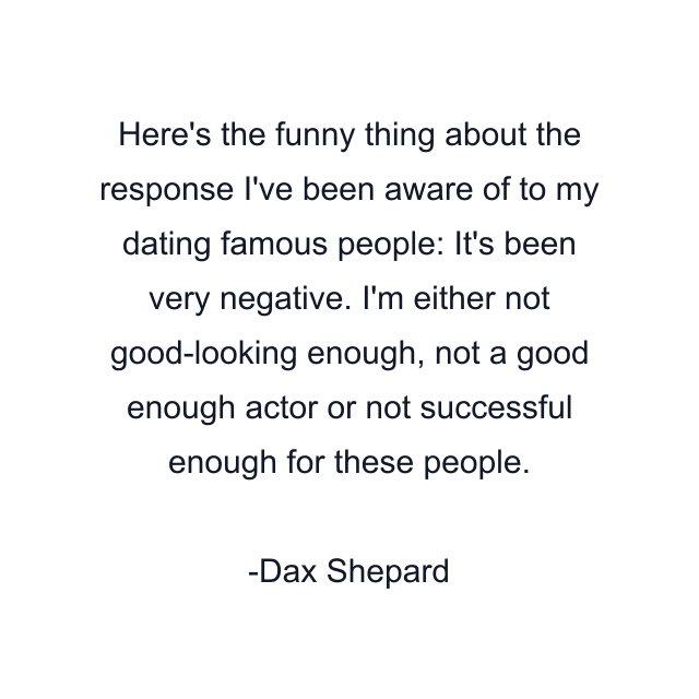 Here's the funny thing about the response I've been aware of to my dating famous people: It's been very negative. I'm either not good-looking enough, not a good enough actor or not successful enough for these people.