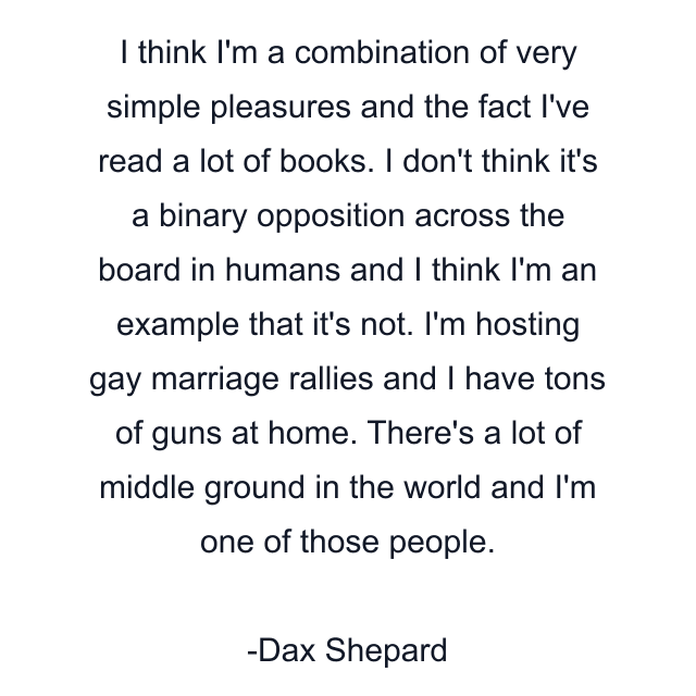 I think I'm a combination of very simple pleasures and the fact I've read a lot of books. I don't think it's a binary opposition across the board in humans and I think I'm an example that it's not. I'm hosting gay marriage rallies and I have tons of guns at home. There's a lot of middle ground in the world and I'm one of those people.