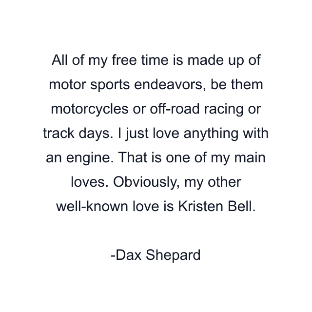 All of my free time is made up of motor sports endeavors, be them motorcycles or off-road racing or track days. I just love anything with an engine. That is one of my main loves. Obviously, my other well-known love is Kristen Bell.