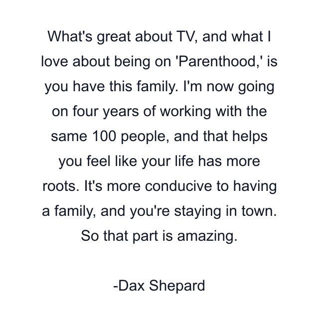 What's great about TV, and what I love about being on 'Parenthood,' is you have this family. I'm now going on four years of working with the same 100 people, and that helps you feel like your life has more roots. It's more conducive to having a family, and you're staying in town. So that part is amazing.