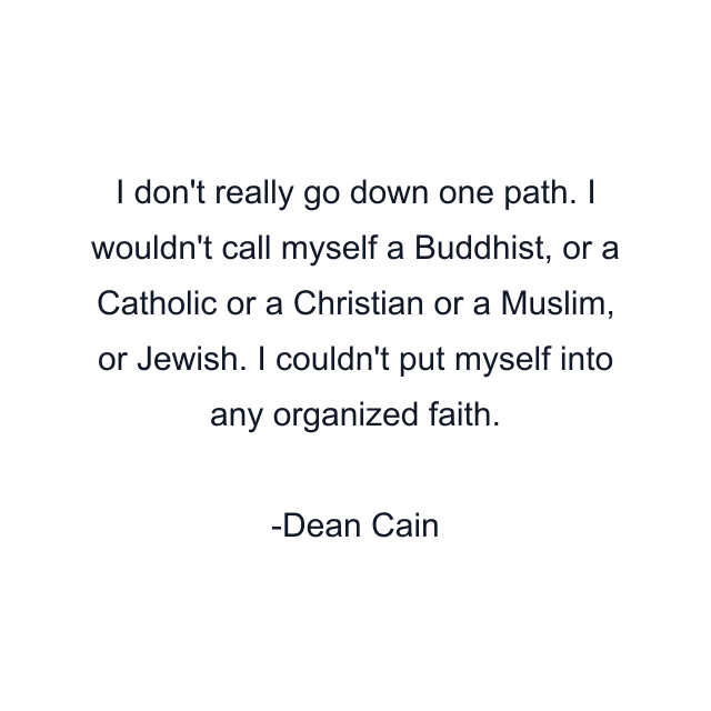 I don't really go down one path. I wouldn't call myself a Buddhist, or a Catholic or a Christian or a Muslim, or Jewish. I couldn't put myself into any organized faith.