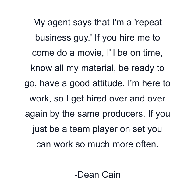 My agent says that I'm a 'repeat business guy.' If you hire me to come do a movie, I'll be on time, know all my material, be ready to go, have a good attitude. I'm here to work, so I get hired over and over again by the same producers. If you just be a team player on set you can work so much more often.