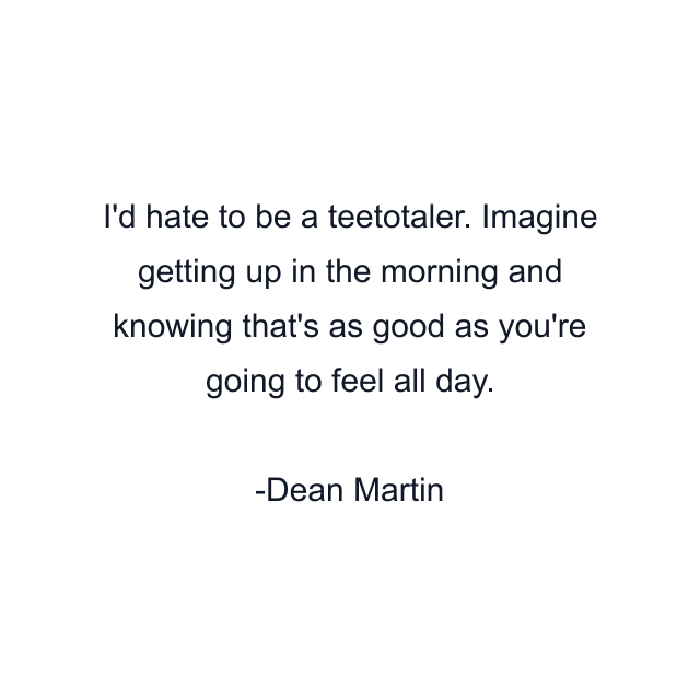 I'd hate to be a teetotaler. Imagine getting up in the morning and knowing that's as good as you're going to feel all day.