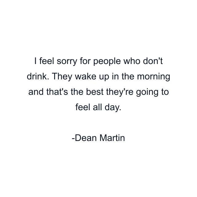 I feel sorry for people who don't drink. They wake up in the morning and that's the best they're going to feel all day.