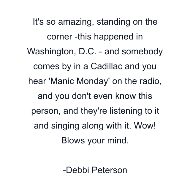 It's so amazing, standing on the corner -this happened in Washington, D.C. - and somebody comes by in a Cadillac and you hear 'Manic Monday' on the radio, and you don't even know this person, and they're listening to it and singing along with it. Wow! Blows your mind.