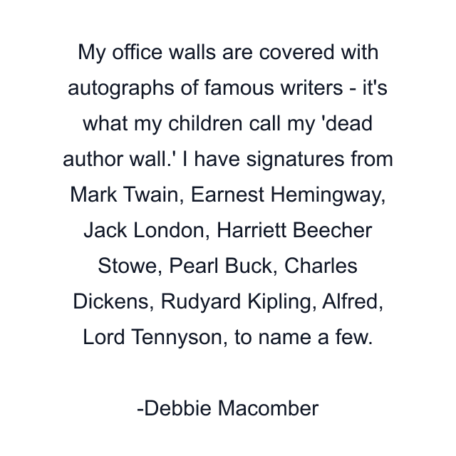 My office walls are covered with autographs of famous writers - it's what my children call my 'dead author wall.' I have signatures from Mark Twain, Earnest Hemingway, Jack London, Harriett Beecher Stowe, Pearl Buck, Charles Dickens, Rudyard Kipling, Alfred, Lord Tennyson, to name a few.