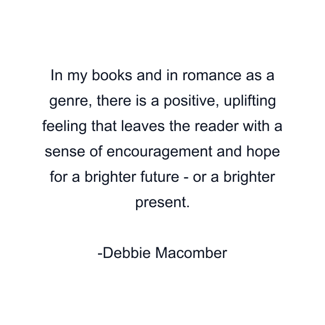 In my books and in romance as a genre, there is a positive, uplifting feeling that leaves the reader with a sense of encouragement and hope for a brighter future - or a brighter present.