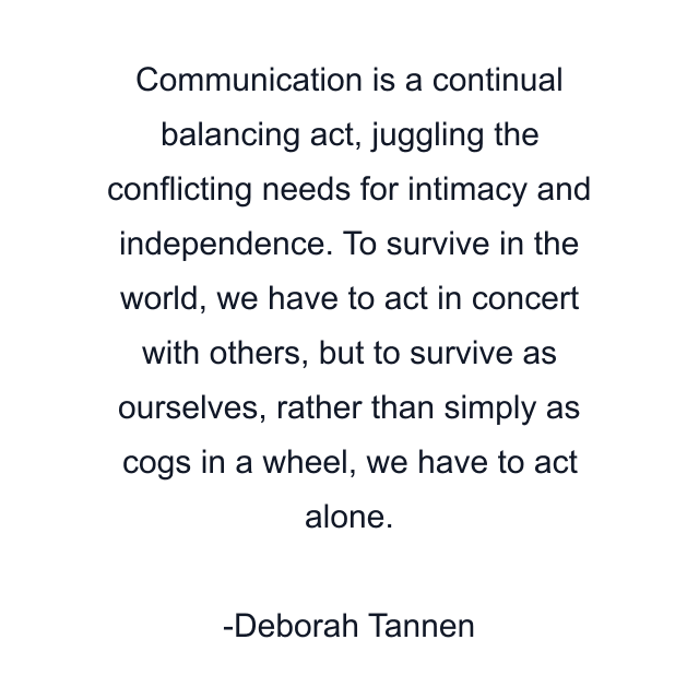 Communication is a continual balancing act, juggling the conflicting needs for intimacy and independence. To survive in the world, we have to act in concert with others, but to survive as ourselves, rather than simply as cogs in a wheel, we have to act alone.