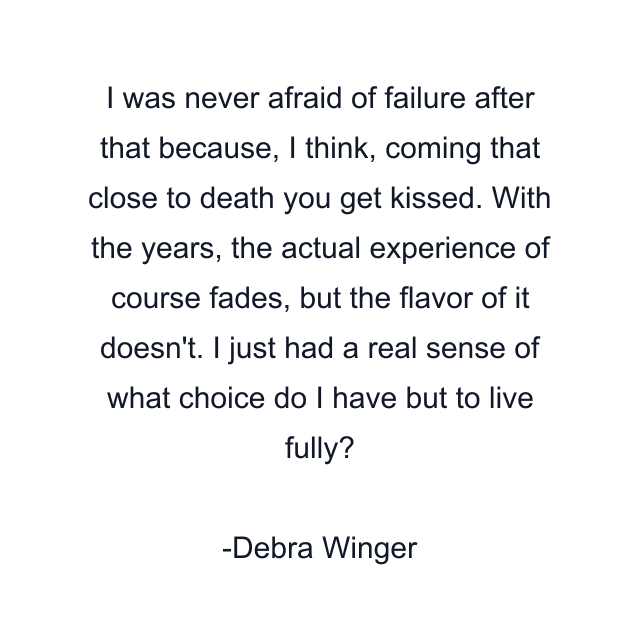 I was never afraid of failure after that because, I think, coming that close to death you get kissed. With the years, the actual experience of course fades, but the flavor of it doesn't. I just had a real sense of what choice do I have but to live fully?