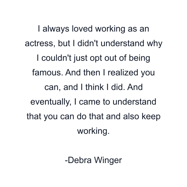 I always loved working as an actress, but I didn't understand why I couldn't just opt out of being famous. And then I realized you can, and I think I did. And eventually, I came to understand that you can do that and also keep working.