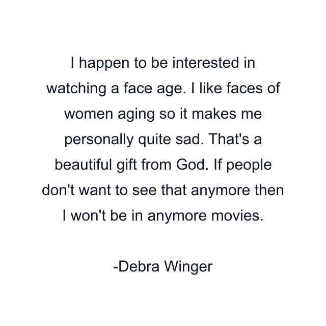 I happen to be interested in watching a face age. I like faces of women aging so it makes me personally quite sad. That's a beautiful gift from God. If people don't want to see that anymore then I won't be in anymore movies.