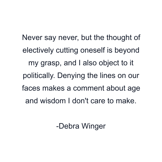 Never say never, but the thought of electively cutting oneself is beyond my grasp, and I also object to it politically. Denying the lines on our faces makes a comment about age and wisdom I don't care to make.