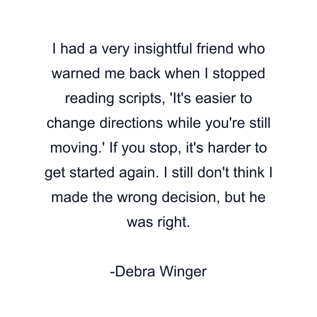 I had a very insightful friend who warned me back when I stopped reading scripts, 'It's easier to change directions while you're still moving.' If you stop, it's harder to get started again. I still don't think I made the wrong decision, but he was right.