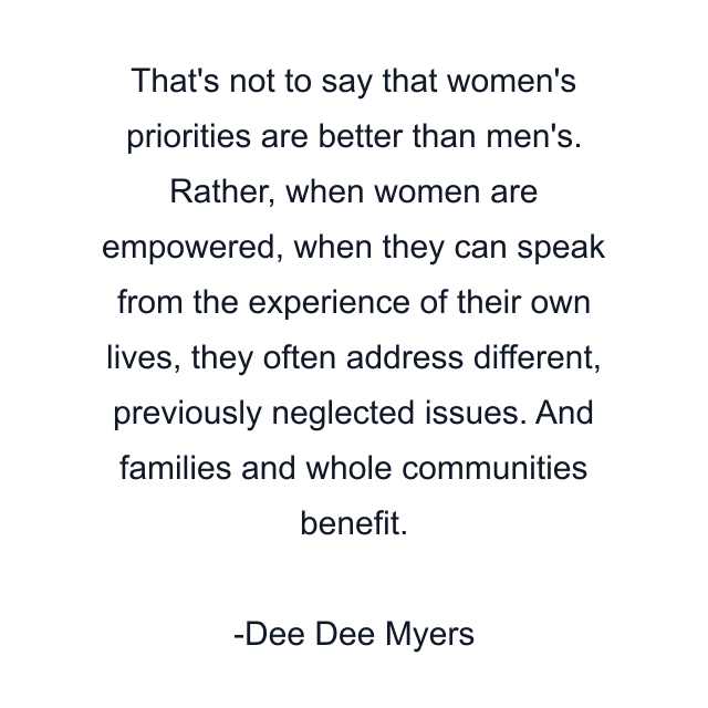 That's not to say that women's priorities are better than men's. Rather, when women are empowered, when they can speak from the experience of their own lives, they often address different, previously neglected issues. And families and whole communities benefit.