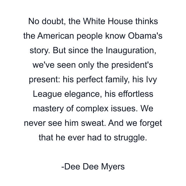 No doubt, the White House thinks the American people know Obama's story. But since the Inauguration, we've seen only the president's present: his perfect family, his Ivy League elegance, his effortless mastery of complex issues. We never see him sweat. And we forget that he ever had to struggle.