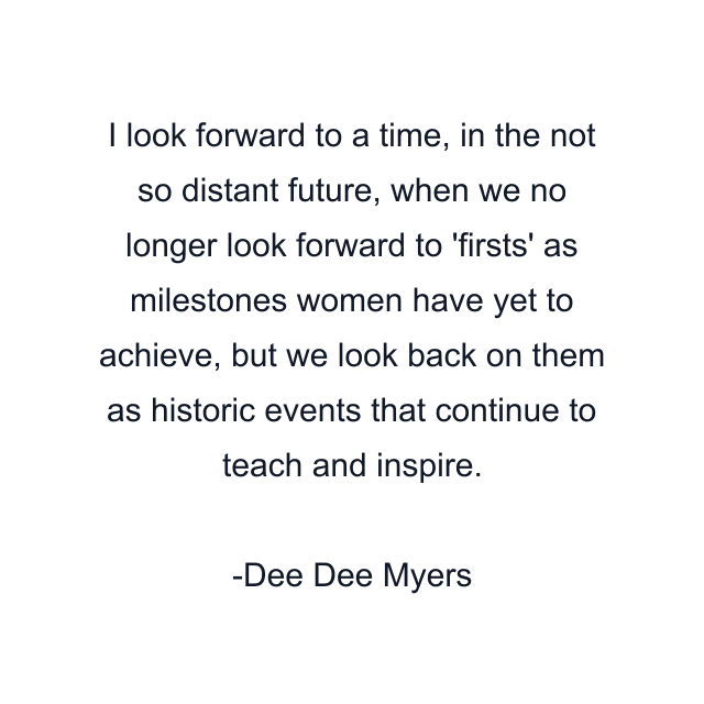 I look forward to a time, in the not so distant future, when we no longer look forward to 'firsts' as milestones women have yet to achieve, but we look back on them as historic events that continue to teach and inspire.