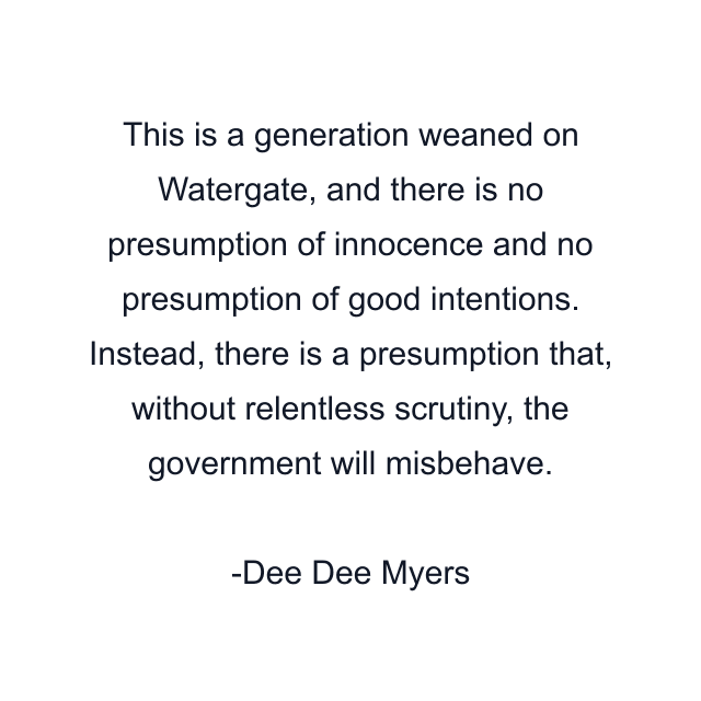 This is a generation weaned on Watergate, and there is no presumption of innocence and no presumption of good intentions. Instead, there is a presumption that, without relentless scrutiny, the government will misbehave.