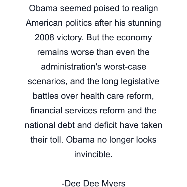 Obama seemed poised to realign American politics after his stunning 2008 victory. But the economy remains worse than even the administration's worst-case scenarios, and the long legislative battles over health care reform, financial services reform and the national debt and deficit have taken their toll. Obama no longer looks invincible.