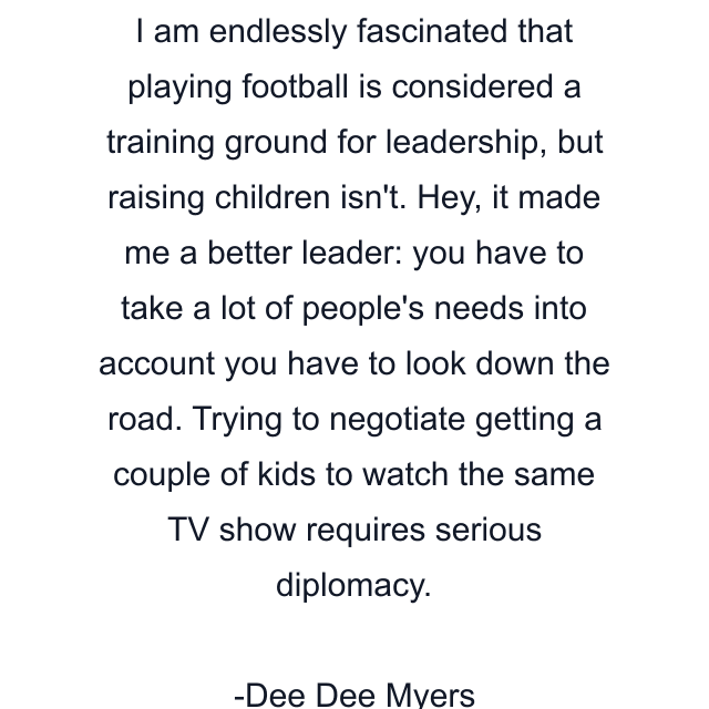 I am endlessly fascinated that playing football is considered a training ground for leadership, but raising children isn't. Hey, it made me a better leader: you have to take a lot of people's needs into account you have to look down the road. Trying to negotiate getting a couple of kids to watch the same TV show requires serious diplomacy.
