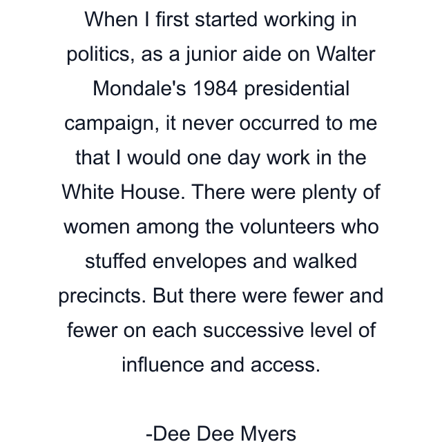 When I first started working in politics, as a junior aide on Walter Mondale's 1984 presidential campaign, it never occurred to me that I would one day work in the White House. There were plenty of women among the volunteers who stuffed envelopes and walked precincts. But there were fewer and fewer on each successive level of influence and access.