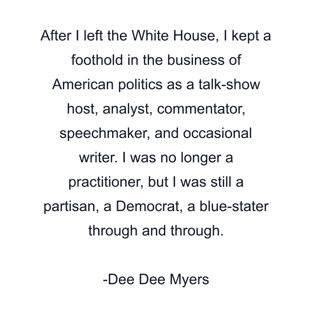 After I left the White House, I kept a foothold in the business of American politics as a talk-show host, analyst, commentator, speechmaker, and occasional writer. I was no longer a practitioner, but I was still a partisan, a Democrat, a blue-stater through and through.