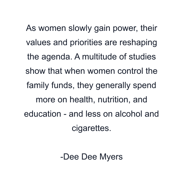 As women slowly gain power, their values and priorities are reshaping the agenda. A multitude of studies show that when women control the family funds, they generally spend more on health, nutrition, and education - and less on alcohol and cigarettes.