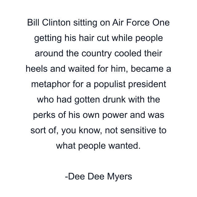 Bill Clinton sitting on Air Force One getting his hair cut while people around the country cooled their heels and waited for him, became a metaphor for a populist president who had gotten drunk with the perks of his own power and was sort of, you know, not sensitive to what people wanted.