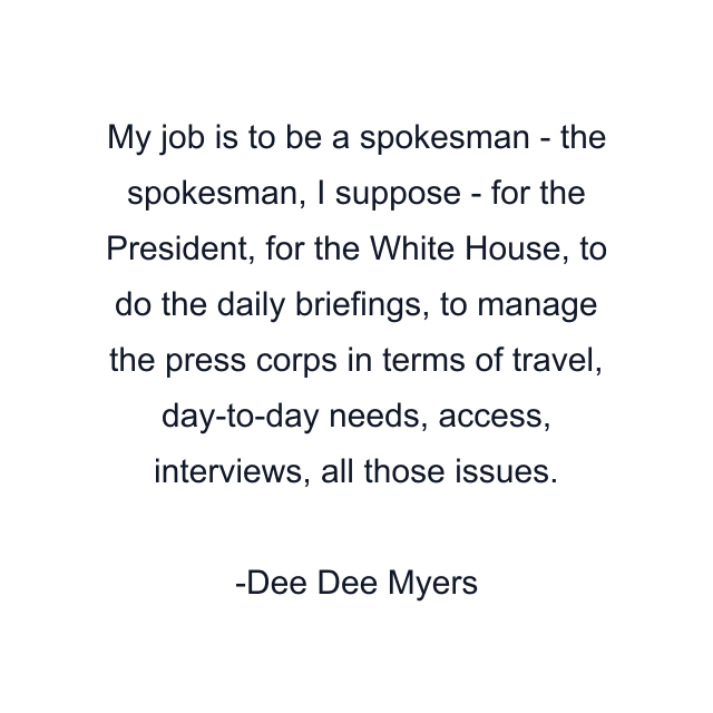 My job is to be a spokesman - the spokesman, I suppose - for the President, for the White House, to do the daily briefings, to manage the press corps in terms of travel, day-to-day needs, access, interviews, all those issues.