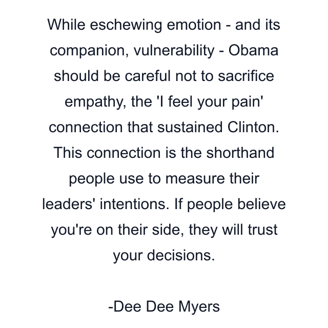 While eschewing emotion - and its companion, vulnerability - Obama should be careful not to sacrifice empathy, the 'I feel your pain' connection that sustained Clinton. This connection is the shorthand people use to measure their leaders' intentions. If people believe you're on their side, they will trust your decisions.