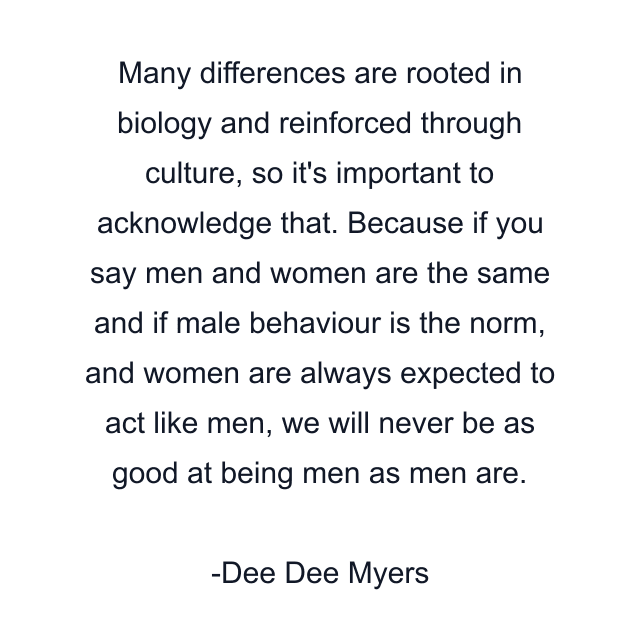 Many differences are rooted in biology and reinforced through culture, so it's important to acknowledge that. Because if you say men and women are the same and if male behaviour is the norm, and women are always expected to act like men, we will never be as good at being men as men are.