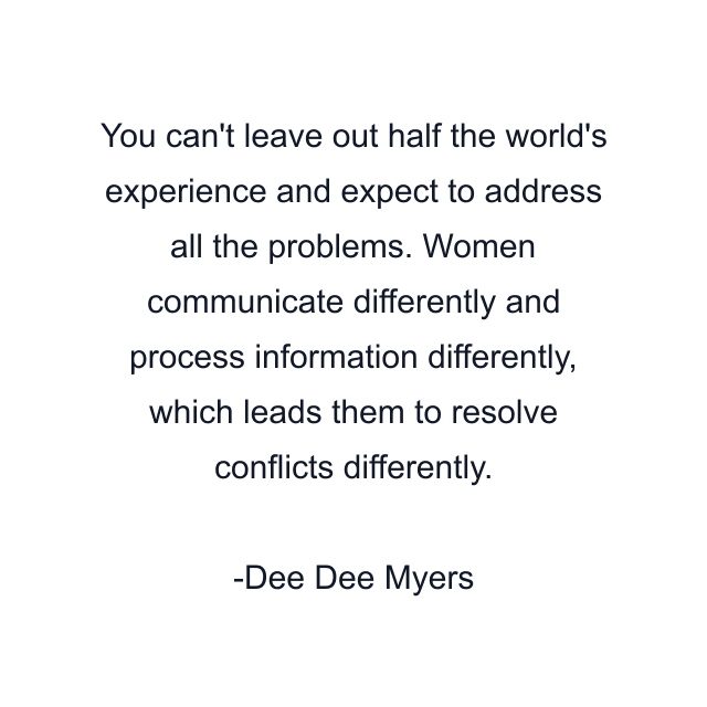 You can't leave out half the world's experience and expect to address all the problems. Women communicate differently and process information differently, which leads them to resolve conflicts differently.