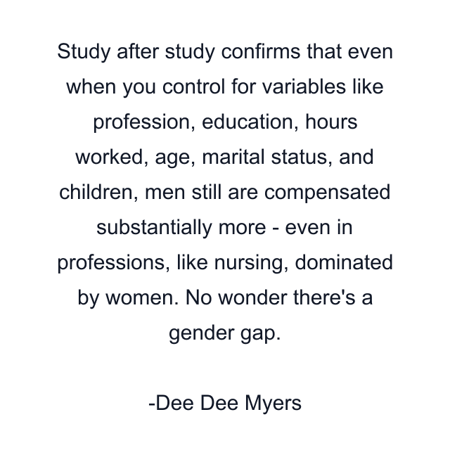 Study after study confirms that even when you control for variables like profession, education, hours worked, age, marital status, and children, men still are compensated substantially more - even in professions, like nursing, dominated by women. No wonder there's a gender gap.