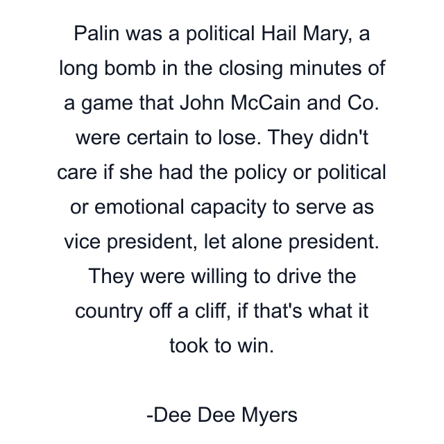 Palin was a political Hail Mary, a long bomb in the closing minutes of a game that John McCain and Co. were certain to lose. They didn't care if she had the policy or political or emotional capacity to serve as vice president, let alone president. They were willing to drive the country off a cliff, if that's what it took to win.