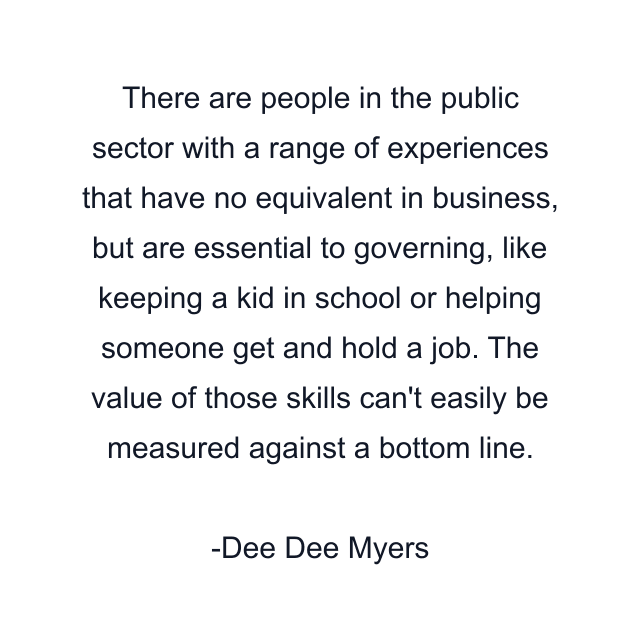 There are people in the public sector with a range of experiences that have no equivalent in business, but are essential to governing, like keeping a kid in school or helping someone get and hold a job. The value of those skills can't easily be measured against a bottom line.