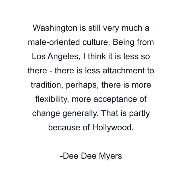 Washington is still very much a male-oriented culture. Being from Los Angeles, I think it is less so there - there is less attachment to tradition, perhaps, there is more flexibility, more acceptance of change generally. That is partly because of Hollywood.