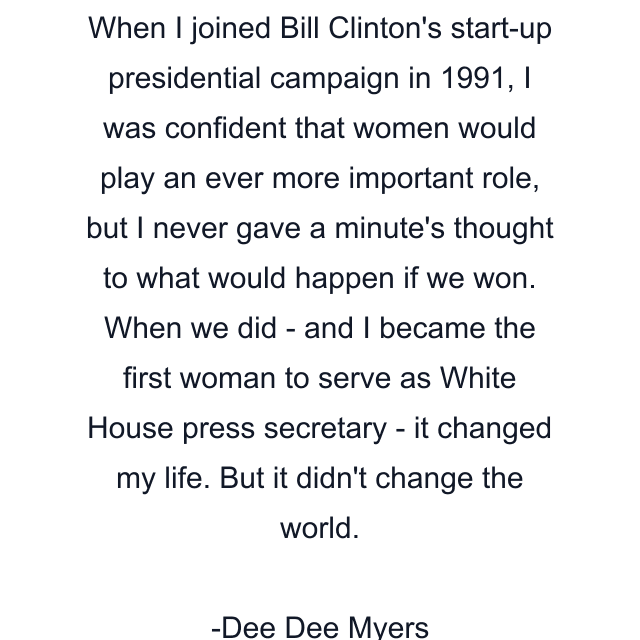 When I joined Bill Clinton's start-up presidential campaign in 1991, I was confident that women would play an ever more important role, but I never gave a minute's thought to what would happen if we won. When we did - and I became the first woman to serve as White House press secretary - it changed my life. But it didn't change the world.