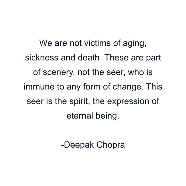 We are not victims of aging, sickness and death. These are part of scenery, not the seer, who is immune to any form of change. This seer is the spirit, the expression of eternal being.